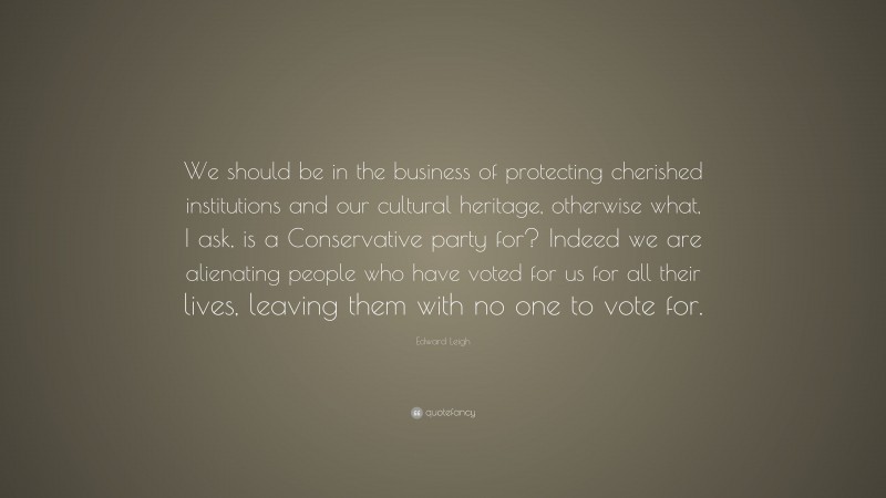 Edward Leigh Quote: “We should be in the business of protecting cherished institutions and our cultural heritage, otherwise what, I ask, is a Conservative party for? Indeed we are alienating people who have voted for us for all their lives, leaving them with no one to vote for.”
