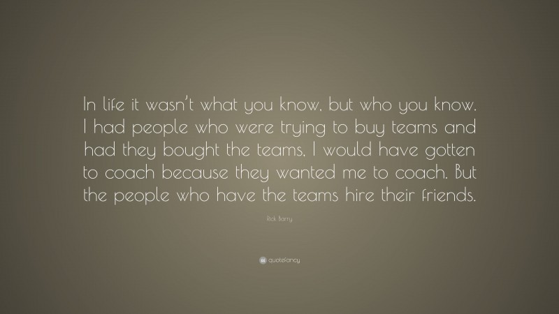 Rick Barry Quote: “In life it wasn’t what you know, but who you know. I had people who were trying to buy teams and had they bought the teams, I would have gotten to coach because they wanted me to coach. But the people who have the teams hire their friends.”