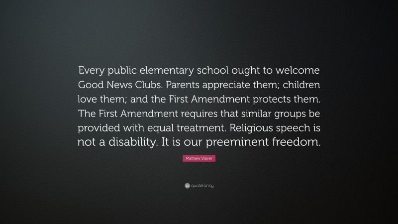 Mathew Staver Quote: “Every public elementary school ought to welcome Good News Clubs. Parents appreciate them; children love them; and the First Amendment protects them. The First Amendment requires that similar groups be provided with equal treatment. Religious speech is not a disability. It is our preeminent freedom.”
