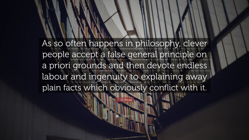 C. D. Broad Quote: “As so often happens in philosophy, clever people accept a false general principle on a priori grounds and then devote endless labour and ingenuity to explaining away plain facts which obviously conflict with it.”