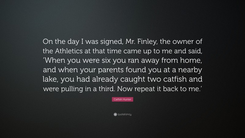Catfish Hunter Quote: “On the day I was signed, Mr. Finley, the owner of the Athletics at that time came up to me and said, ‘When you were six you ran away from home, and when your parents found you at a nearby lake, you had already caught two catfish and were pulling in a third. Now repeat it back to me.’”