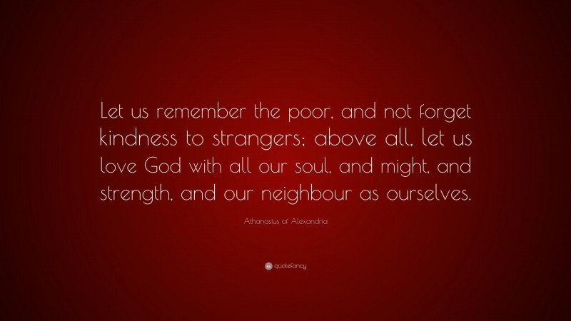 Athanasius of Alexandria Quote: “Let us remember the poor, and not forget kindness to strangers; above all, let us love God with all our soul, and might, and strength, and our neighbour as ourselves.”