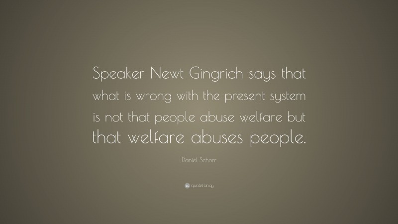 Daniel Schorr Quote: “Speaker Newt Gingrich says that what is wrong with the present system is not that people abuse welfare but that welfare abuses people.”
