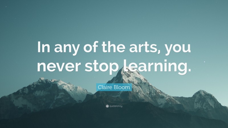 Claire Bloom Quote: “In any of the arts, you never stop learning.”