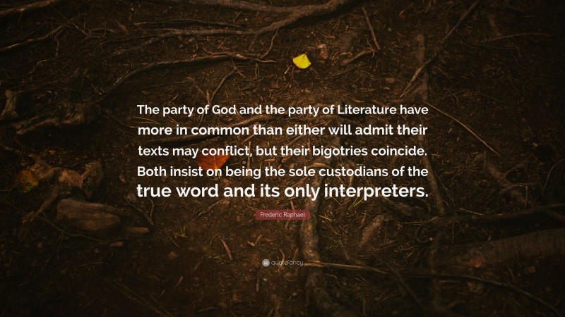 Frederic Raphael Quote: “The party of God and the party of Literature have more in common than either will admit their texts may conflict, but their bigotries coincide. Both insist on being the sole custodians of the true word and its only interpreters.”