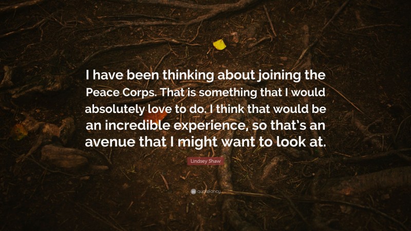 Lindsey Shaw Quote: “I have been thinking about joining the Peace Corps. That is something that I would absolutely love to do. I think that would be an incredible experience, so that’s an avenue that I might want to look at.”