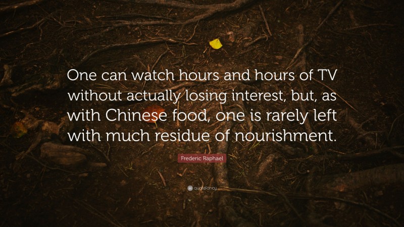 Frederic Raphael Quote: “One can watch hours and hours of TV without actually losing interest, but, as with Chinese food, one is rarely left with much residue of nourishment.”