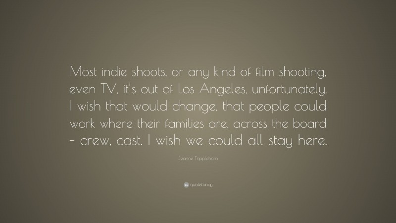 Jeanne Tripplehorn Quote: “Most indie shoots, or any kind of film shooting, even TV, it’s out of Los Angeles, unfortunately. I wish that would change, that people could work where their families are, across the board – crew, cast. I wish we could all stay here.”