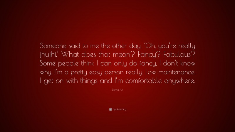 Donna Air Quote: “Someone said to me the other day, ‘Oh, you’re really jhujhi.’ What does that mean? Fancy? Fabulous? Some people think I can only do fancy, I don’t know why. I’m a pretty easy person really. Low maintenance. I get on with things and I’m comfortable anywhere.”