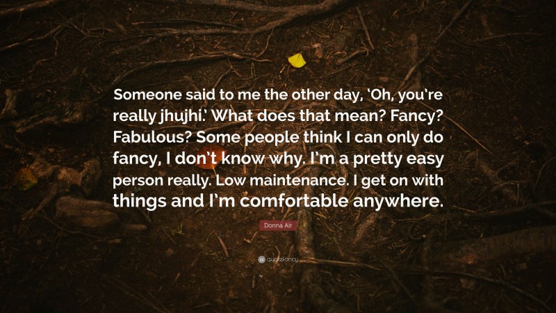 Donna Air Quote: “Someone said to me the other day, ‘Oh, you’re really jhujhi.’ What does that mean? Fancy? Fabulous? Some people think I can only do fancy, I don’t know why. I’m a pretty easy person really. Low maintenance. I get on with things and I’m comfortable anywhere.”