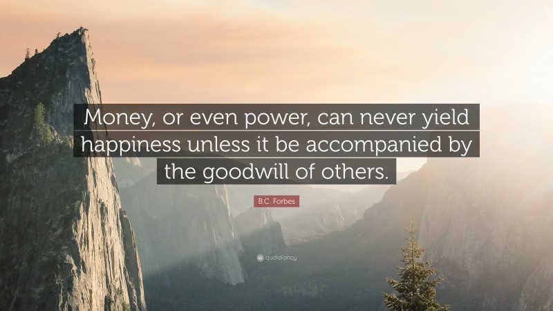 B.C. Forbes Quote: “Money, or even power, can never yield happiness unless it be accompanied by the goodwill of others.”