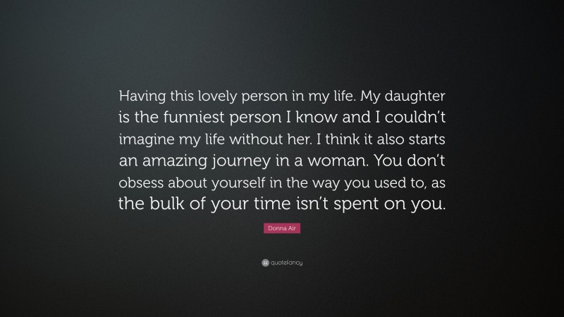 Donna Air Quote: “Having this lovely person in my life. My daughter is the funniest person I know and I couldn’t imagine my life without her. I think it also starts an amazing journey in a woman. You don’t obsess about yourself in the way you used to, as the bulk of your time isn’t spent on you.”