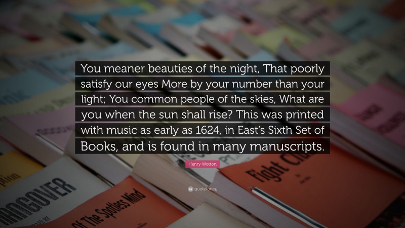 Henry Wotton Quote: “You meaner beauties of the night, That poorly satisfy our eyes More by your number than your light; You common people of the skies, What are you when the sun shall rise? This was printed with music as early as 1624, in East’s Sixth Set of Books, and is found in many manuscripts.”