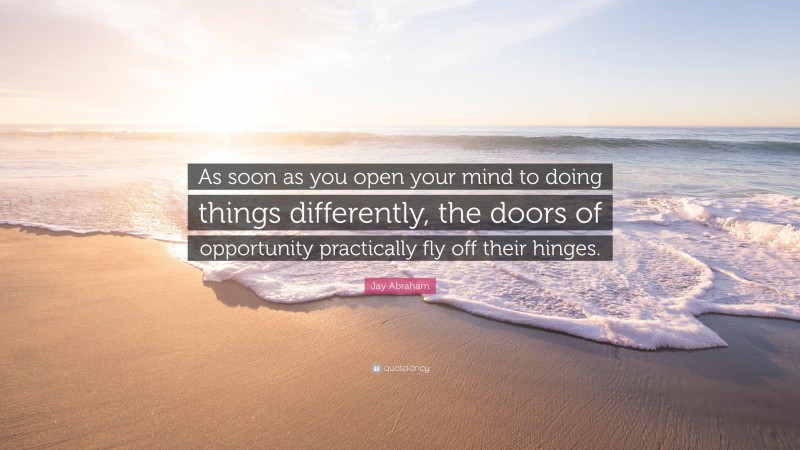 Jay Abraham Quote: “As soon as you open your mind to doing things differently, the doors of opportunity practically fly off their hinges.”