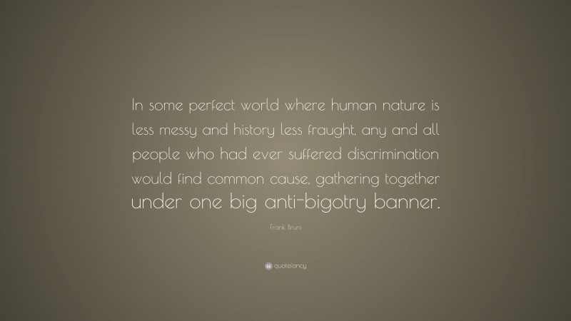 Frank Bruni Quote: “In some perfect world where human nature is less messy and history less fraught, any and all people who had ever suffered discrimination would find common cause, gathering together under one big anti-bigotry banner.”