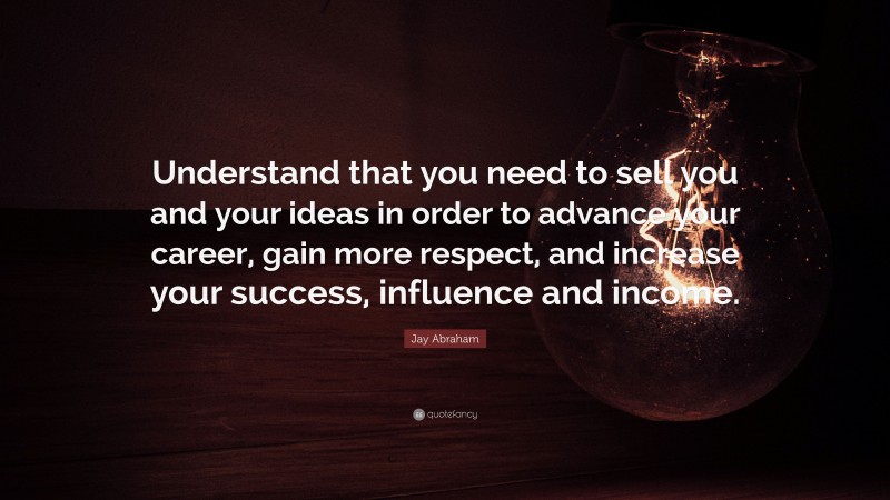 Jay Abraham Quote: “Understand that you need to sell you and your ideas in order to advance your career, gain more respect, and increase your success, influence and income.”