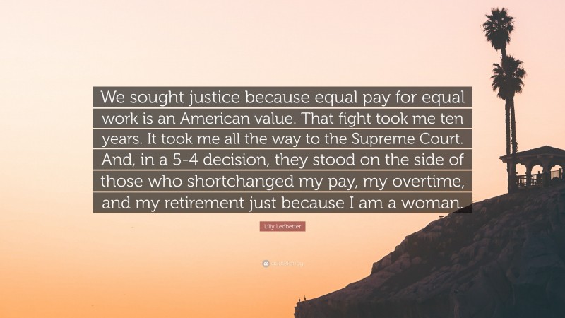 Lilly Ledbetter Quote: “We sought justice because equal pay for equal work is an American value. That fight took me ten years. It took me all the way to the Supreme Court. And, in a 5-4 decision, they stood on the side of those who shortchanged my pay, my overtime, and my retirement just because I am a woman.”
