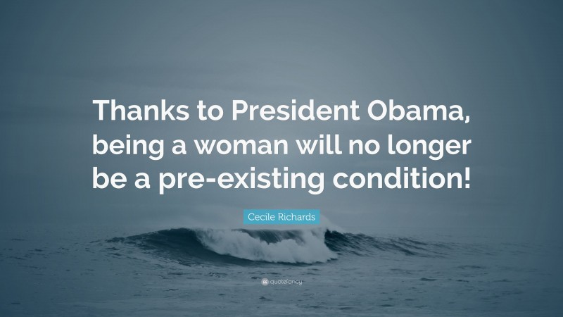 Cecile Richards Quote: “Thanks to President Obama, being a woman will no longer be a pre-existing condition!”
