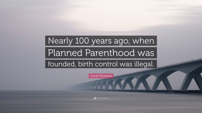 Cecile Richards Quote: “Nearly 100 years ago, when Planned Parenthood was founded, birth control was illegal.”