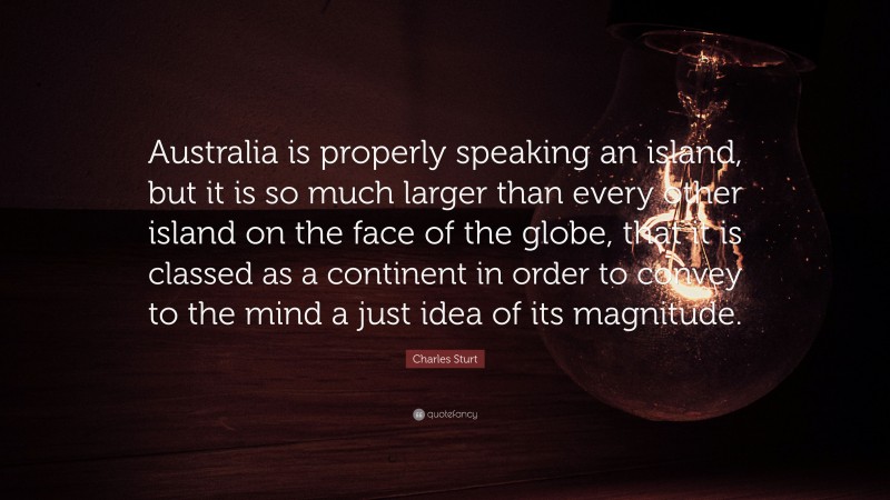 Charles Sturt Quote: “Australia is properly speaking an island, but it is so much larger than every other island on the face of the globe, that it is classed as a continent in order to convey to the mind a just idea of its magnitude.”