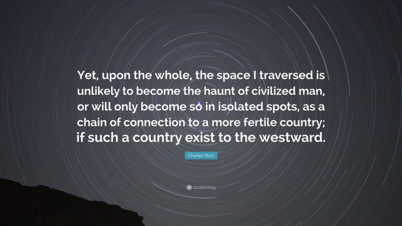 Charles Sturt Quote: “Yet, upon the whole, the space I traversed is unlikely to become the haunt of civilized man, or will only become so in isolated spots, as a chain of connection to a more fertile country; if such a country exist to the westward.”
