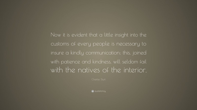 Charles Sturt Quote: “Now it is evident that a little insight into the customs of every people is necessary to insure a kindly communication; this, joined with patience and kindness, will seldom fail with the natives of the interior.”