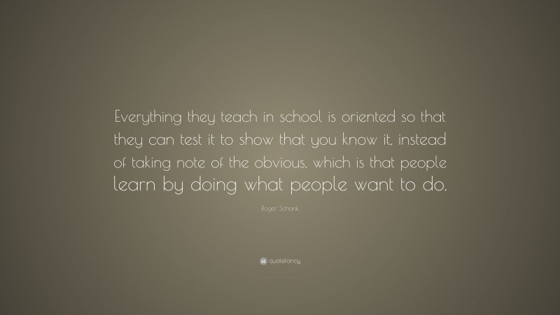 Roger Schank Quote: “Everything they teach in school is oriented so that they can test it to show that you know it, instead of taking note of the obvious, which is that people learn by doing what people want to do.”