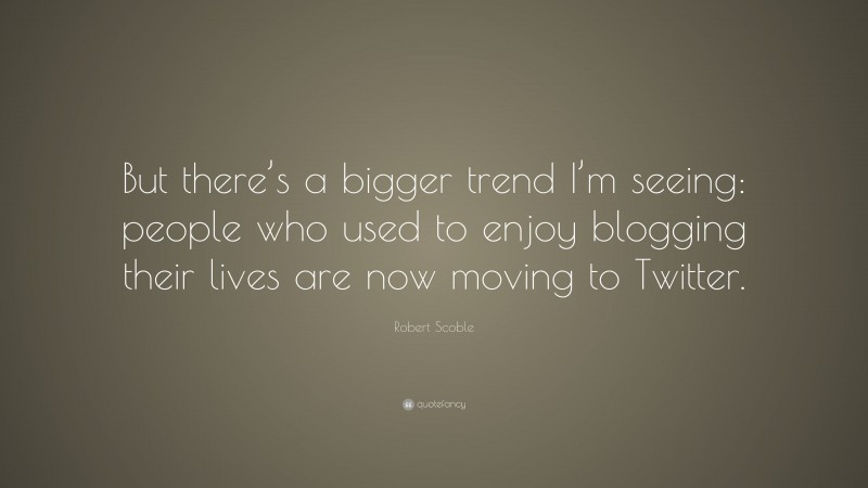 Robert Scoble Quote: “But there’s a bigger trend I’m seeing: people who used to enjoy blogging their lives are now moving to Twitter.”