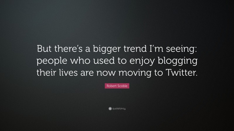 Robert Scoble Quote: “But there’s a bigger trend I’m seeing: people who used to enjoy blogging their lives are now moving to Twitter.”