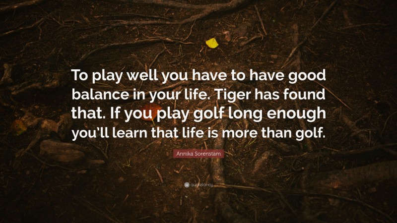 Annika Sorenstam Quote: “To play well you have to have good balance in your life. Tiger has found that. If you play golf long enough you’ll learn that life is more than golf.”