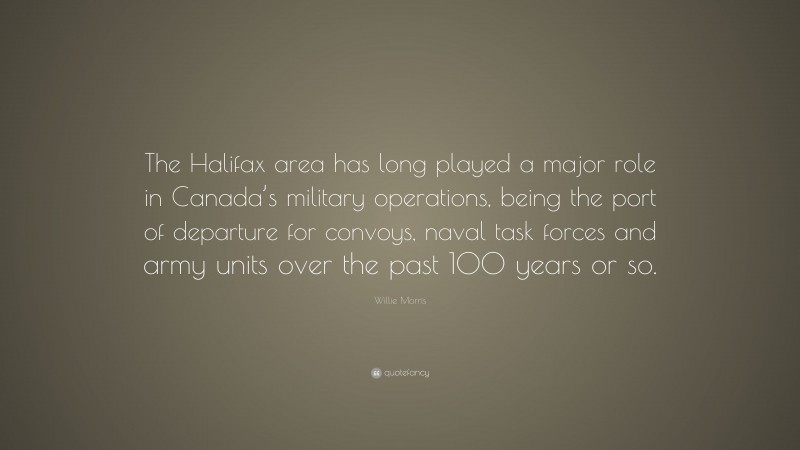 Willie Morris Quote: “The Halifax area has long played a major role in Canada’s military operations, being the port of departure for convoys, naval task forces and army units over the past 100 years or so.”
