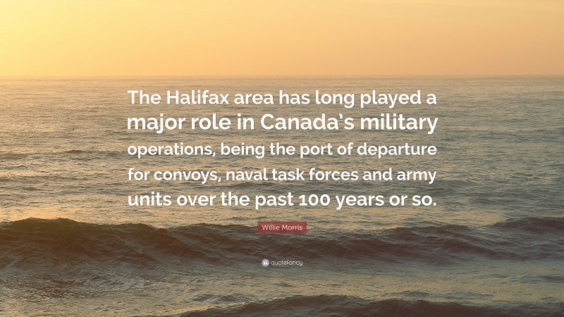 Willie Morris Quote: “The Halifax area has long played a major role in Canada’s military operations, being the port of departure for convoys, naval task forces and army units over the past 100 years or so.”