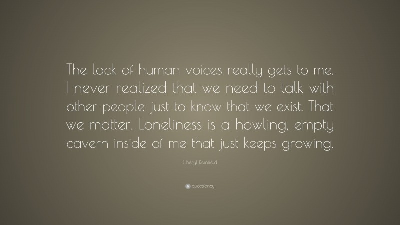Cheryl Rainfield Quote: “The lack of human voices really gets to me. I never realized that we need to talk with other people just to know that we exist. That we matter. Loneliness is a howling, empty cavern inside of me that just keeps growing.”