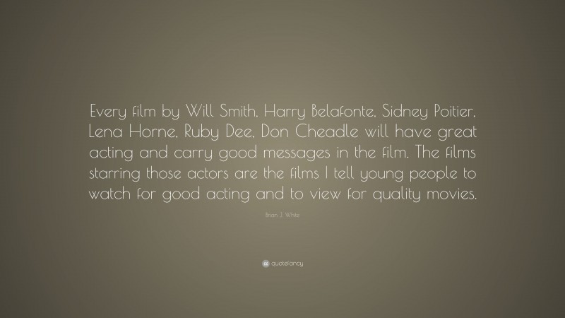 Brian J. White Quote: “Every film by Will Smith, Harry Belafonte, Sidney Poitier, Lena Horne, Ruby Dee, Don Cheadle will have great acting and carry good messages in the film. The films starring those actors are the films I tell young people to watch for good acting and to view for quality movies.”