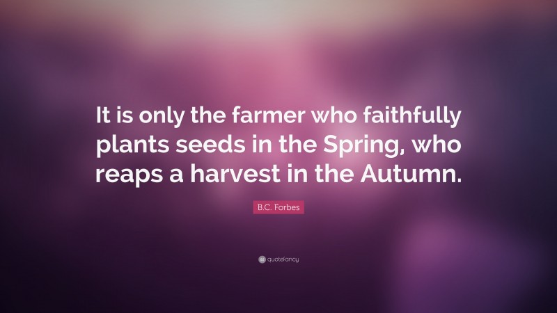 B.C. Forbes Quote: “It is only the farmer who faithfully plants seeds in the Spring, who reaps a harvest in the Autumn.”