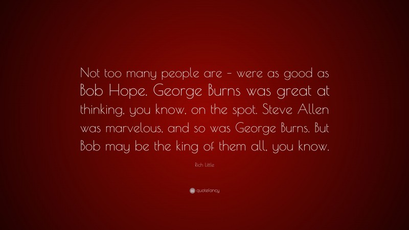 Rich Little Quote: “Not too many people are – were as good as Bob Hope. George Burns was great at thinking, you know, on the spot. Steve Allen was marvelous, and so was George Burns. But Bob may be the king of them all, you know.”