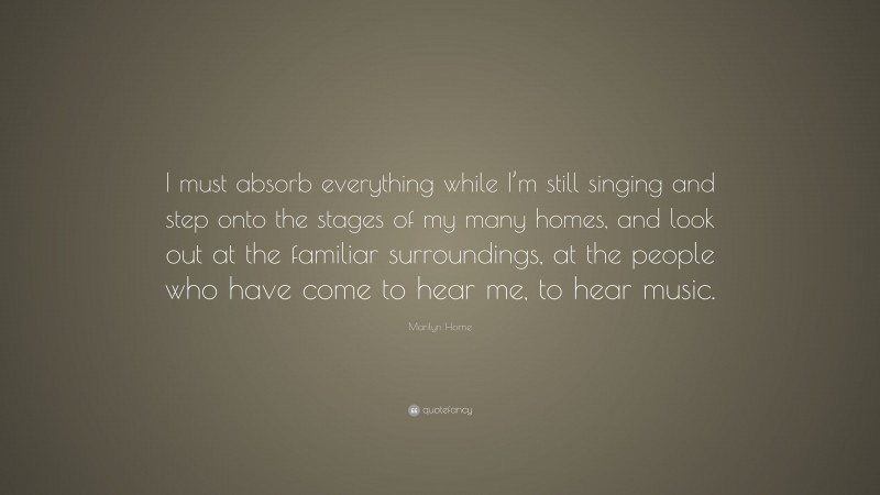 Marilyn Horne Quote: “I must absorb everything while I’m still singing and step onto the stages of my many homes, and look out at the familiar surroundings, at the people who have come to hear me, to hear music.”