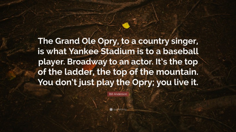 Bill Anderson Quote: “The Grand Ole Opry, to a country singer, is what Yankee Stadium is to a baseball player. Broadway to an actor. It’s the top of the ladder, the top of the mountain. You don’t just play the Opry; you live it.”