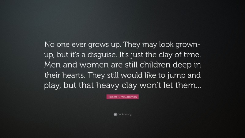 Robert R. McCammon Quote: “No one ever grows up. They may look grown-up, but it’s a disguise. It’s just the clay of time. Men and women are still children deep in their hearts. They still would like to jump and play, but that heavy clay won’t let them...”