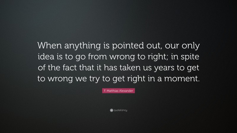 F. Matthias Alexander Quote: “When anything is pointed out, our only idea is to go from wrong to right; in spite of the fact that it has taken us years to get to wrong we try to get right in a moment.”