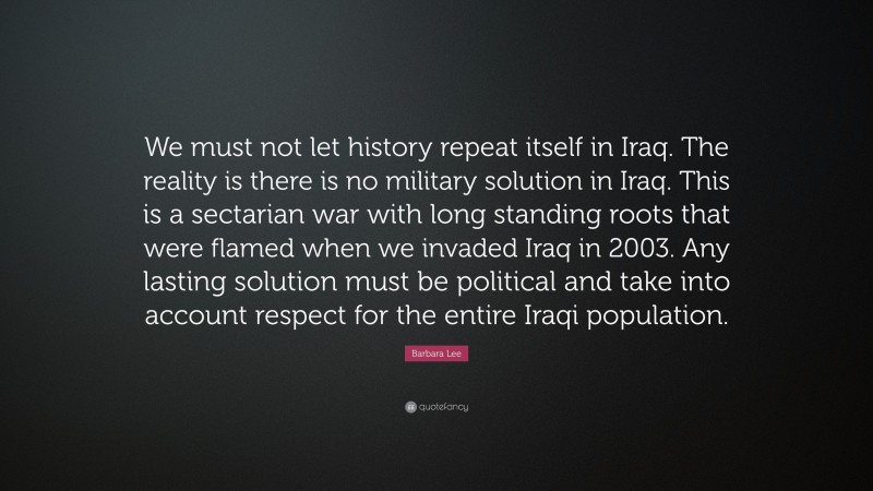 Barbara Lee Quote: “We must not let history repeat itself in Iraq. The reality is there is no military solution in Iraq. This is a sectarian war with long standing roots that were flamed when we invaded Iraq in 2003. Any lasting solution must be political and take into account respect for the entire Iraqi population.”