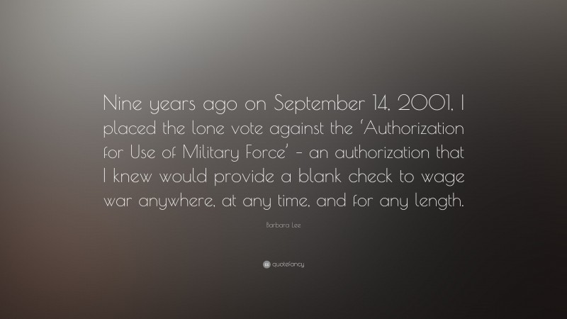 Barbara Lee Quote: “Nine years ago on September 14, 2001, I placed the lone vote against the ‘Authorization for Use of Military Force’ – an authorization that I knew would provide a blank check to wage war anywhere, at any time, and for any length.”