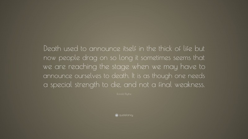 Ronald Blythe Quote: “Death used to announce itself in the thick of life but now people drag on so long it sometimes seems that we are reaching the stage when we may have to announce ourselves to death. It is as though one needs a special strength to die, and not a final weakness.”