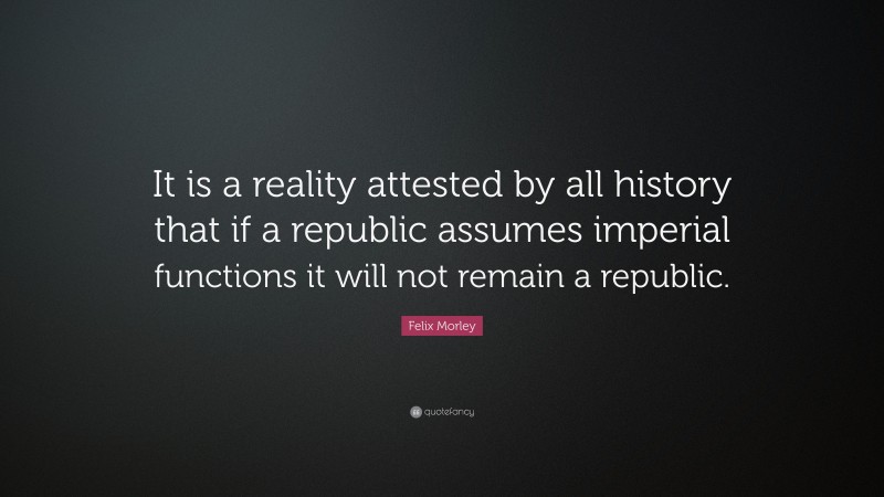 Felix Morley Quote: “It is a reality attested by all history that if a republic assumes imperial functions it will not remain a republic.”