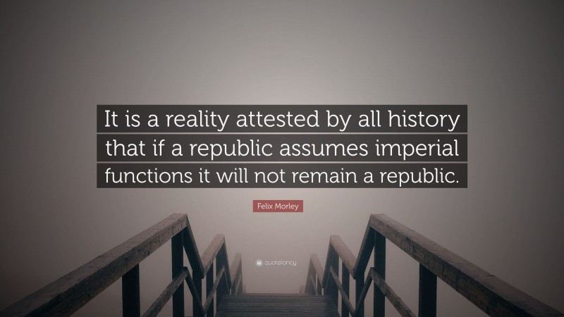 Felix Morley Quote: “It is a reality attested by all history that if a republic assumes imperial functions it will not remain a republic.”