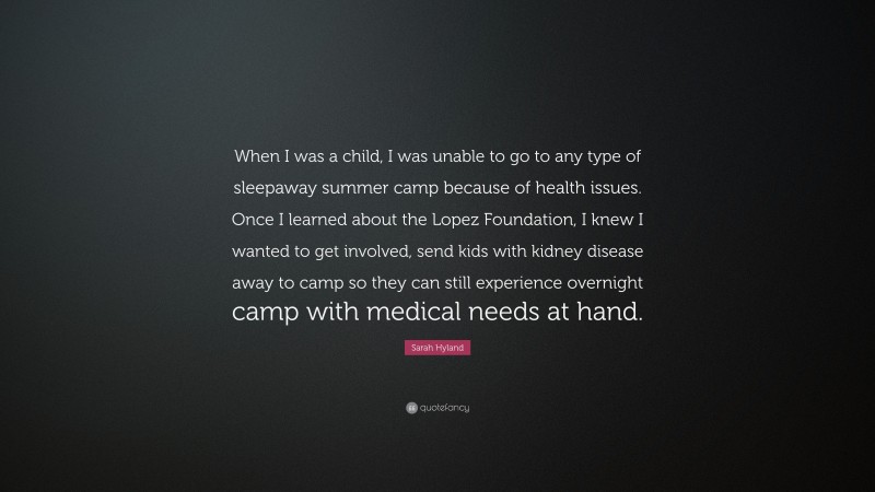 Sarah Hyland Quote: “When I was a child, I was unable to go to any type of sleepaway summer camp because of health issues. Once I learned about the Lopez Foundation, I knew I wanted to get involved, send kids with kidney disease away to camp so they can still experience overnight camp with medical needs at hand.”
