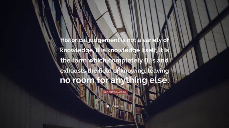 Benedetto Croce Quote: “Historical judgement is not a variety of knowledge, it is knowledge itself; it is the form which completely fills and exhausts the field of knowing, leaving no room for anything else.”