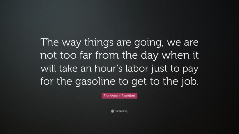 Sherwood Boehlert Quote: “The way things are going, we are not too far from the day when it will take an hour’s labor just to pay for the gasoline to get to the job.”