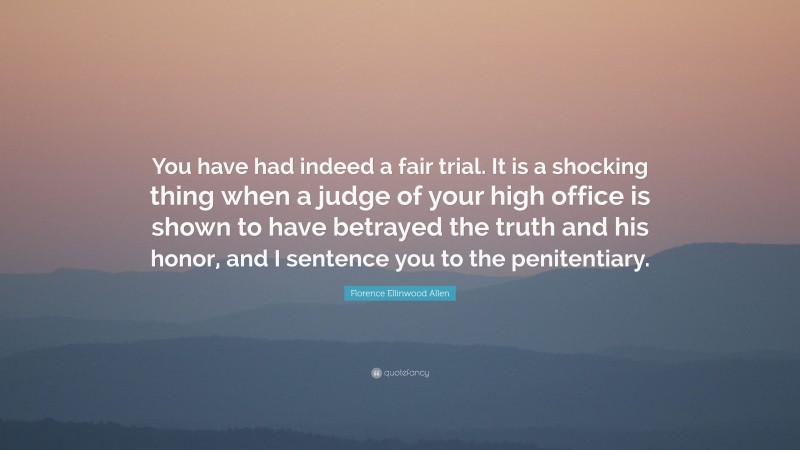 Florence Ellinwood Allen Quote: “You have had indeed a fair trial. It is a shocking thing when a judge of your high office is shown to have betrayed the truth and his honor, and I sentence you to the penitentiary.”