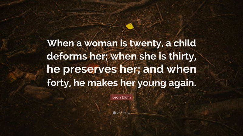 Leon Blum Quote: “When a woman is twenty, a child deforms her; when she is thirty, he preserves her; and when forty, he makes her young again.”